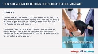 RFS: 5 REASONS TO RETHINK THE FOOD-FOR-FUEL MANDATE 
OVERVIEW 
The Renewable Fuel Standard (RFS) is a federal mandate enforced by the Environmental Protection Agency (EPA) requiring the blending of billions of gallons of biofuels—mainly ethanol made from corn— into America’s motor fuels supply. 
Despite legitimate concerns about economic, environmental and vehicle damage—and bi-partisan opposition from lawmakers, refiners, vehicle manufacturers and NGOs alike—the EPA continues to enforce this unworkable policy.  