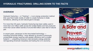 HYDRAULIC FRACTURING: DRILLING DOWN TO THE FACTS 
OVERVIEW 
Hydraulic fracturing — or “fracking” — is an energy production method that uses fluid made mostly of water to create fractures in shale formations, allowing oil and natural gas to escape. 
For more than 60 years, hydraulic fracturing has been safely used in more than one million wells across the United States and has produced more than seven billion barrels of oil and 600 trillion cubic feet of natural gas. 
In recent years, advances to this time-tested technology — including horizontal drilling – have allowed us access to previously unreachable energy reserves with greater efficiency and a smaller footprint — unleashing America’s vast domestic energy potential, reinvigorating American industries and fueling the U.S. economy.  
