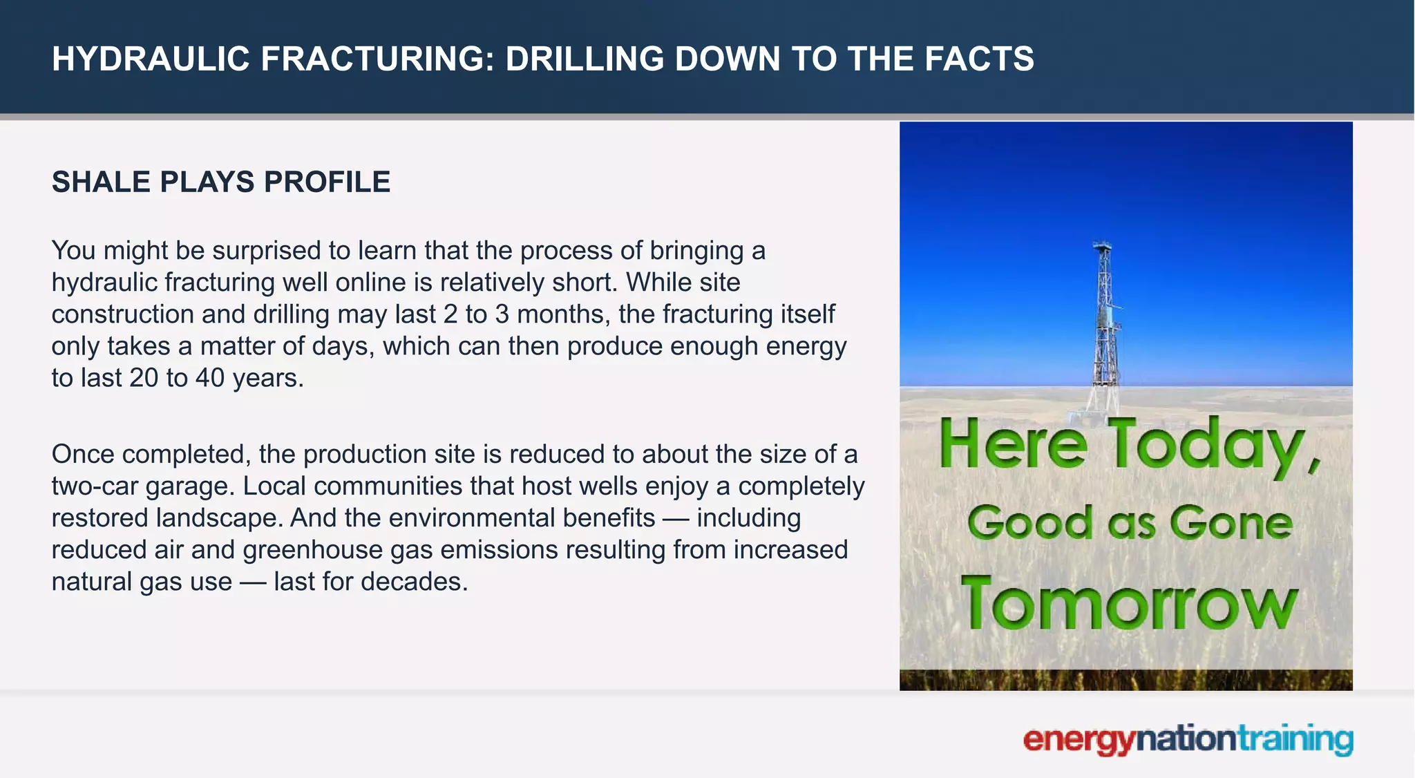 HYDRAULIC FRACTURING: DRILLING DOWN TO THE FACTS 
SHALE PLAYS PROFILE 
You might be surprised to learn that the process of bringing a hydraulic fracturing well online is relatively short. While site construction and drilling may last 2 to 3 months, the fracturing itself only takes amatter of days, which can then produce enough energy to last 20 to 40 years. 
Once completed, the production site is reduced to about the size of a two-car garage. Local communities that host wells enjoy a completely restored landscape. And the environmental benefits —including reduced air and greenhouse gas emissions resulting from increased natural gas use —last for decades.  