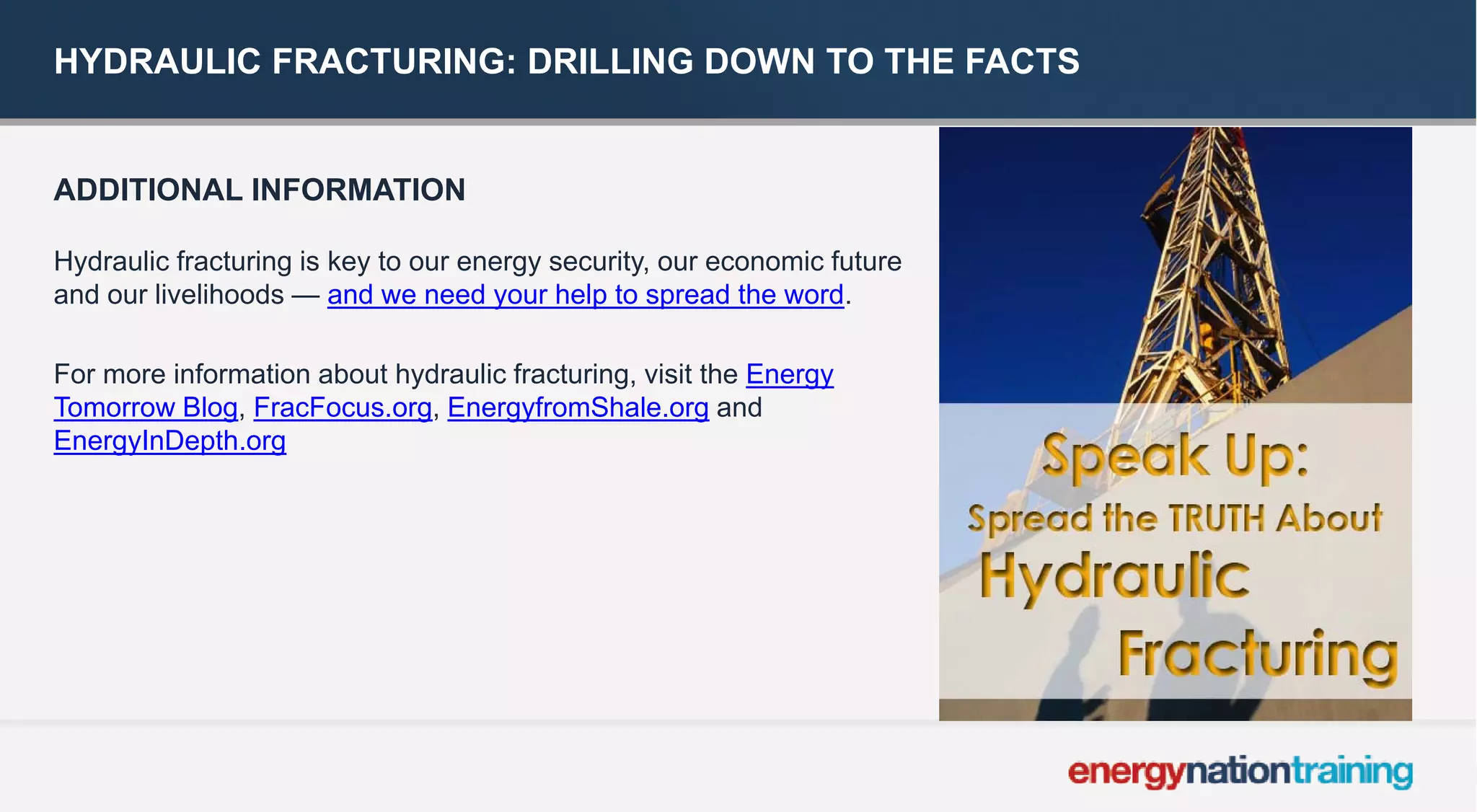 HYDRAULIC FRACTURING: DRILLING DOWN TO THE FACTS 
ADDITIONAL INFORMATION 
Hydraulic fracturing is key to our energy security, our economic future and our livelihoods —and we need your help to spread the word. 
For more information about hydraulic fracturing, visit theEnergy Tomorrow Blog, FracFocus.org,EnergyfromShale.organd EnergyInDepth.org 