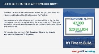 LET’S GET STARTED: APPROVE KXL NOW! 
President Obama needs to hear from people like you, who know the industry and the benefits of the Keystone XL Pipeline. 
You understand just how important this project will be to the families that depend on the jobs supported by the energy industry. This might be the last chance industry members have to make their voices heard by the President. 
We’ve waited long enough. Tell President Obama it’s time to approve the Keystone XL Pipeline. 