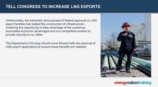 TELL CONGRESS TO INCREASE LNG EXPORTS 
Unfortunately, the extremely slow process of federal approval on LNG export facilities has stalled the construction of infrastructure – hindering this opportunity to take advantage of the numerous associated economic advantages and our competitive position to provide security to our allies. 
The Department of Energy should move forward with the approval of LNG export applications to ensure these benefits are realized. 