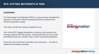 RFS: PUTTING MOTORISTS AT RISK 
OVERVIEW 
The Renewable Fuel Standard (RFS) is a government mandate that requires oil refiners to blend increasing amounts of ethanol into America’s gasoline supply. 
This policy could have serious impacts for you. 
One of the RFS’ biggest drawbacks is that too much ethanol can damage engines and fuel pumps– meaning the fuel you buy could potentially wreck your vehicle, boat or other motorized equipment. 
Given the risk to American motorists and consumers — it’s time to repeal this senseless mandate.  