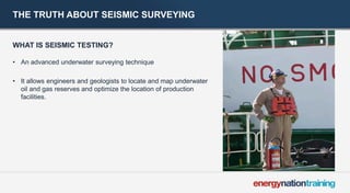THE TRUTH ABOUT SEISMIC SURVEYING 
WHAT IS SEISMIC TESTING? 
• 
An advanced underwater surveying technique 
• 
It allows engineers and geologists to locate and map underwater oil and gas reserves and optimize the location of production facilities.  