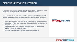 SIGN THE KEYSTONE XL PETITION 
Washington isn’t known for getting things done quickly – but over 5 years to approve the Keystone XL pipeline has to be a new record. 
A vast majority of Americans support the construction of the Keystone XL pipeline because it would increase our energy and economic security by: 
•Creating over 40,000 new jobs during manufacturing and construction 
•Supporting 117,000 jobs in the next 15 years linked to development of Canada’s oil sands 
•Bringing domestic and Canadian produced oil to U.S. refineries to process into higher valued products 
•Reducing US dependence on Middle Eastern oil imports 