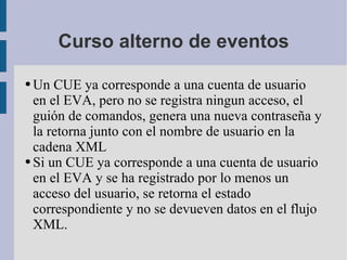 Curso alterno de eventos Un CUE ya corresponde a una cuenta de usuario en el EVA, pero no se registra ningun acceso, el guión de comandos, genera una nueva contraseña y la retorna junto con el nombre de usuario en la cadena XML Si un CUE ya corresponde a una cuenta de usuario en el EVA y se ha registrado por lo menos un acceso del usuario, se retorna el estado correspondiente y no se devueven datos en el flujo XML. 