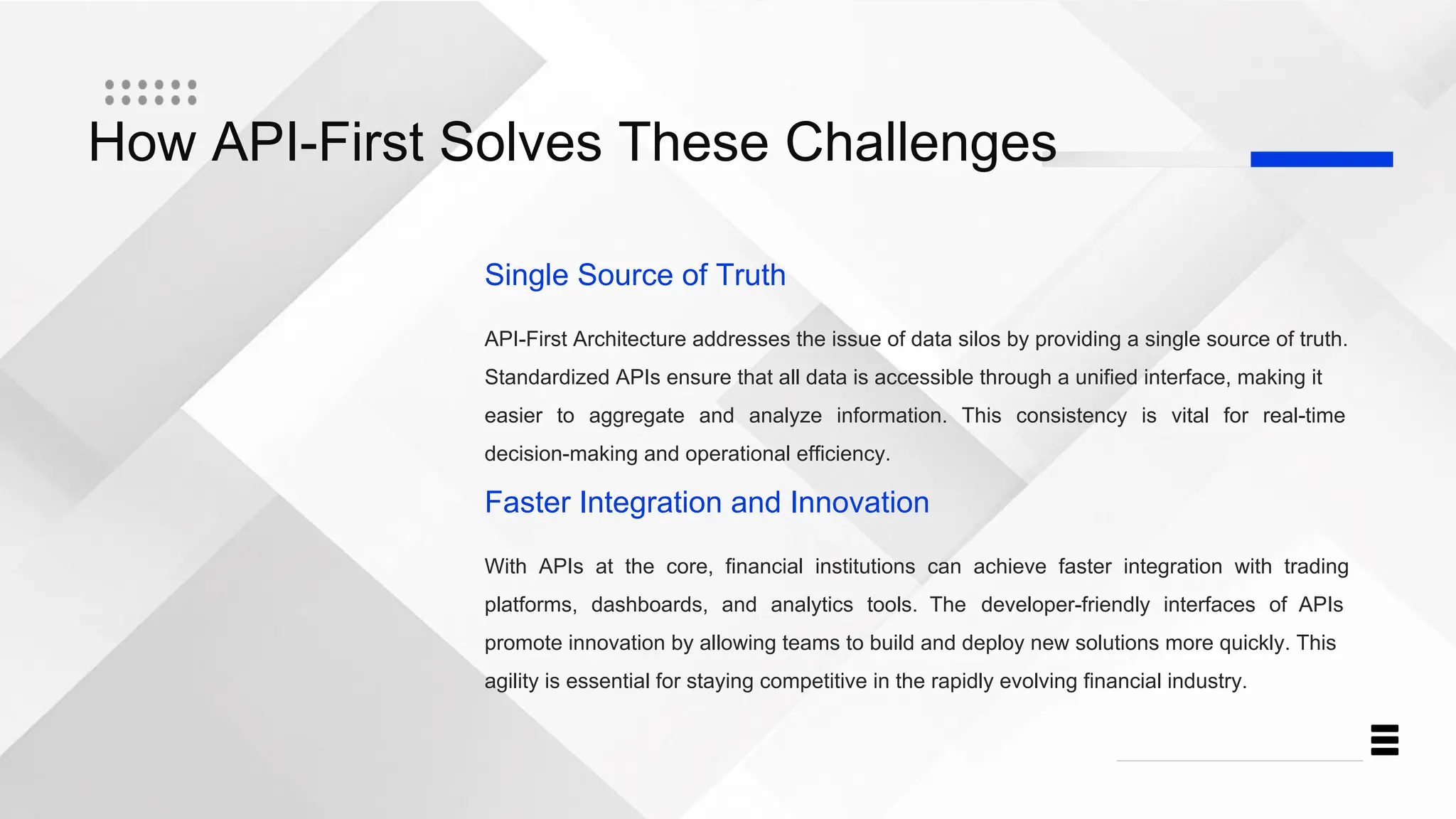 How API-First Solves These Challenges
Single Source of Truth
API-First Architecture addresses the issue of data silos by providing a single source of truth.
Standardized APIs ensure that all data is accessible through a unified interface, making it
easier to aggregate and analyze information. This consistency is vital for real-time
decision-making and operational efficiency.
Faster Integration and Innovation
With APIs at the core, financial institutions can achieve faster integration with trading
platforms, dashboards, and analytics tools. The developer-friendly interfaces of APIs
promote innovation by allowing teams to build and deploy new solutions more quickly. This
agility is essential for staying competitive in the rapidly evolving financial industry.
 