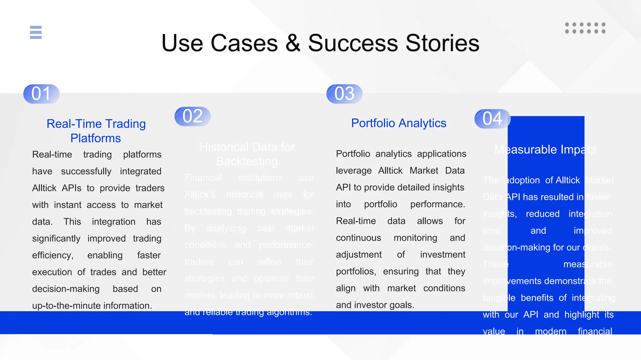 Use Cases & Success Stories
01
Real-Time Trading
Platforms
Real-time trading platforms
have successfully integrated
Alltick APIs to provide traders
with instant access to market
data. This integration has
significantly improved trading
efficiency, enabling faster
execution of trades and better
decision-making based on
up-to-the-minute information.
02
Historical Data for
Backtesting
Financial institutions use
Alltick's historical data for
backtesting trading strategies.
By analyzing past market
conditions and performance,
traders can refine their
strategies and optimize their
models, leading to more robust
and reliable trading algorithms.
03
Portfolio Analytics
Portfolio analytics applications
leverage Alltick Market Data
API to provide detailed insights
into portfolio performance.
Real-time data allows for
continuous monitoring and
adjustment of investment
portfolios, ensuring that they
align with market conditions
and investor goals.
04
Measurable Impact
The adoption of Alltick Market
Data API has resulted in faster
insights, reduced integration
time, and improved
decision-making for our clients.
These measurable
improvements demonstrate the
tangible benefits of integrating
with our API and highlight its
value in modern financial
systems.
 