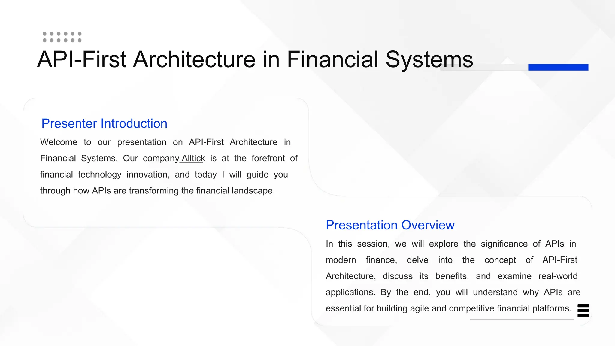 API-First Architecture in Financial Systems
Presenter Introduction
Welcome to our presentation on API-First Architecture in
Financial Systems. Our company Alltick is at the forefront of
financial technology innovation, and today I will guide you
through how APIs are transforming the financial landscape.
Presentation Overview
In this session, we will explore the significance of APIs in
modern finance, delve into the concept of API-First
Architecture, discuss its benefits, and examine real-world
applications. By the end, you will understand why APIs are
essential for building agile and competitive financial platforms.
 