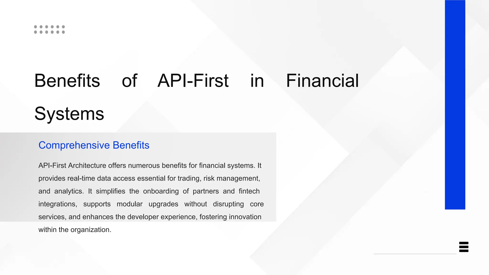 Benefits of API-First in Financial
Systems
Comprehensive Benefits
API-First Architecture offers numerous benefits for financial systems. It
provides real-time data access essential for trading, risk management,
and analytics. It simplifies the onboarding of partners and fintech
integrations, supports modular upgrades without disrupting core
services, and enhances the developer experience, fostering innovation
within the organization.
 