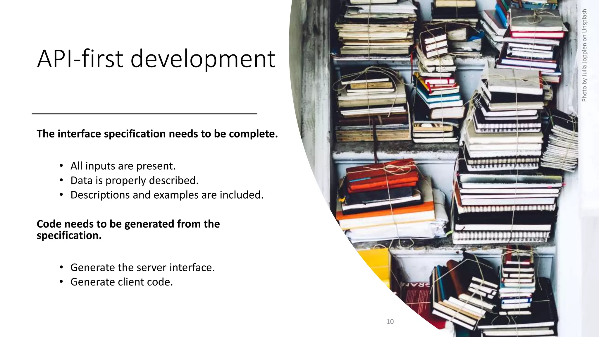 API-first development
The interface specification needs to be complete.
• All inputs are present.
• Data is properly described.
• Descriptions and examples are included.
Code needs to be generated from the
specification.
• Generate the server interface.
• Generate client code.
10
Photo
by
Julia
Joppien
on
Unsplash
 