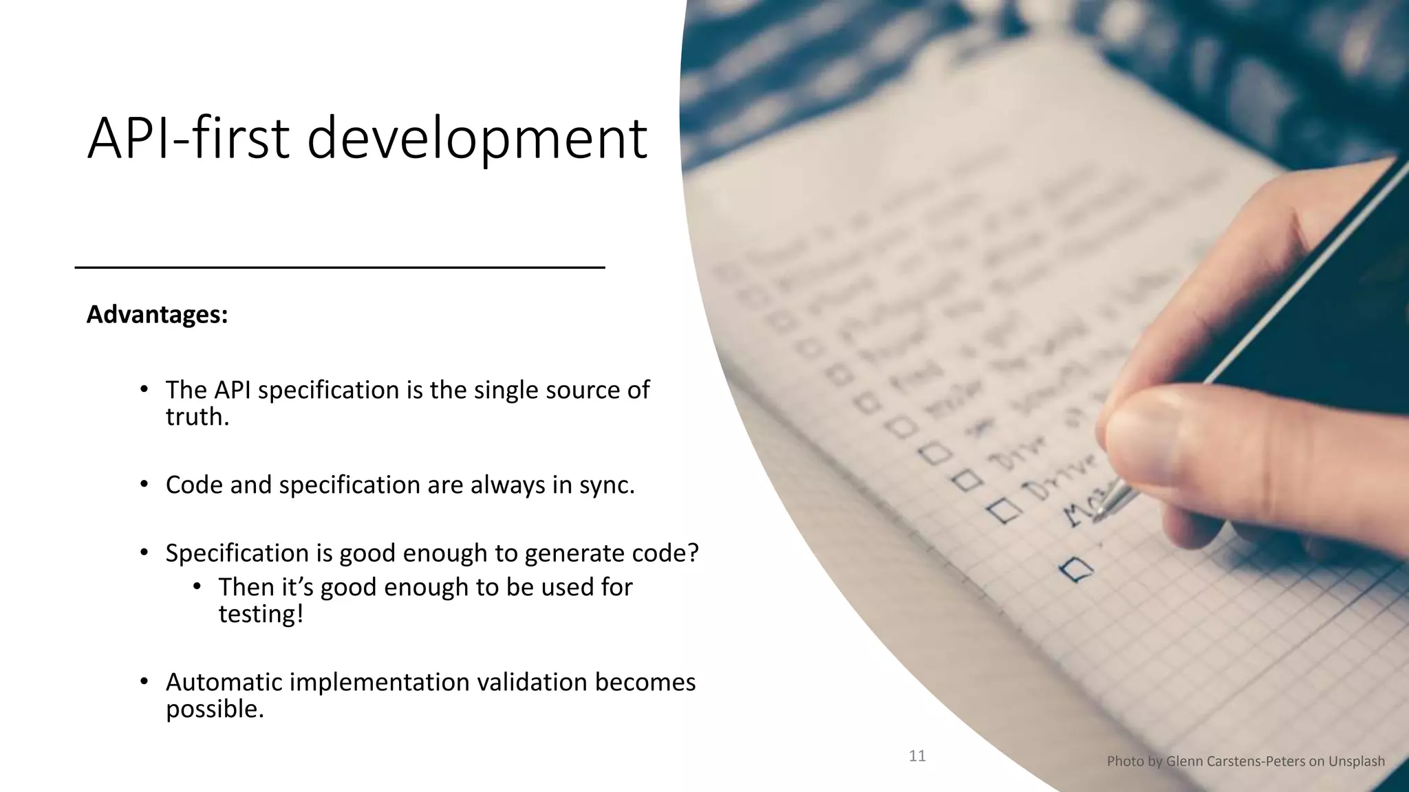 API-first development
Advantages:
• The API specification is the single source of
truth.
• Code and specification are always in sync.
• Specification is good enough to generate code?
• Then it’s good enough to be used for
testing!
• Automatic implementation validation becomes
possible.
11 Photo by Glenn Carstens-Peters on Unsplash
 