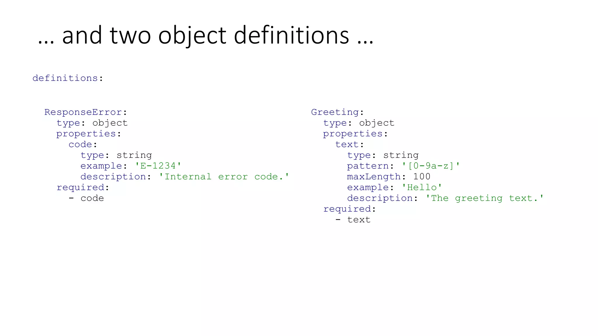 … and two object definitions …
definitions:
ResponseError:
type: object
properties:
code:
type: string
example: 'E-1234'
description: 'Internal error code.'
required:
- code
Greeting:
type: object
properties:
text:
type: string
pattern: '[0-9a-z]'
maxLength: 100
example: 'Hello'
description: 'The greeting text.'
required:
- text
 
