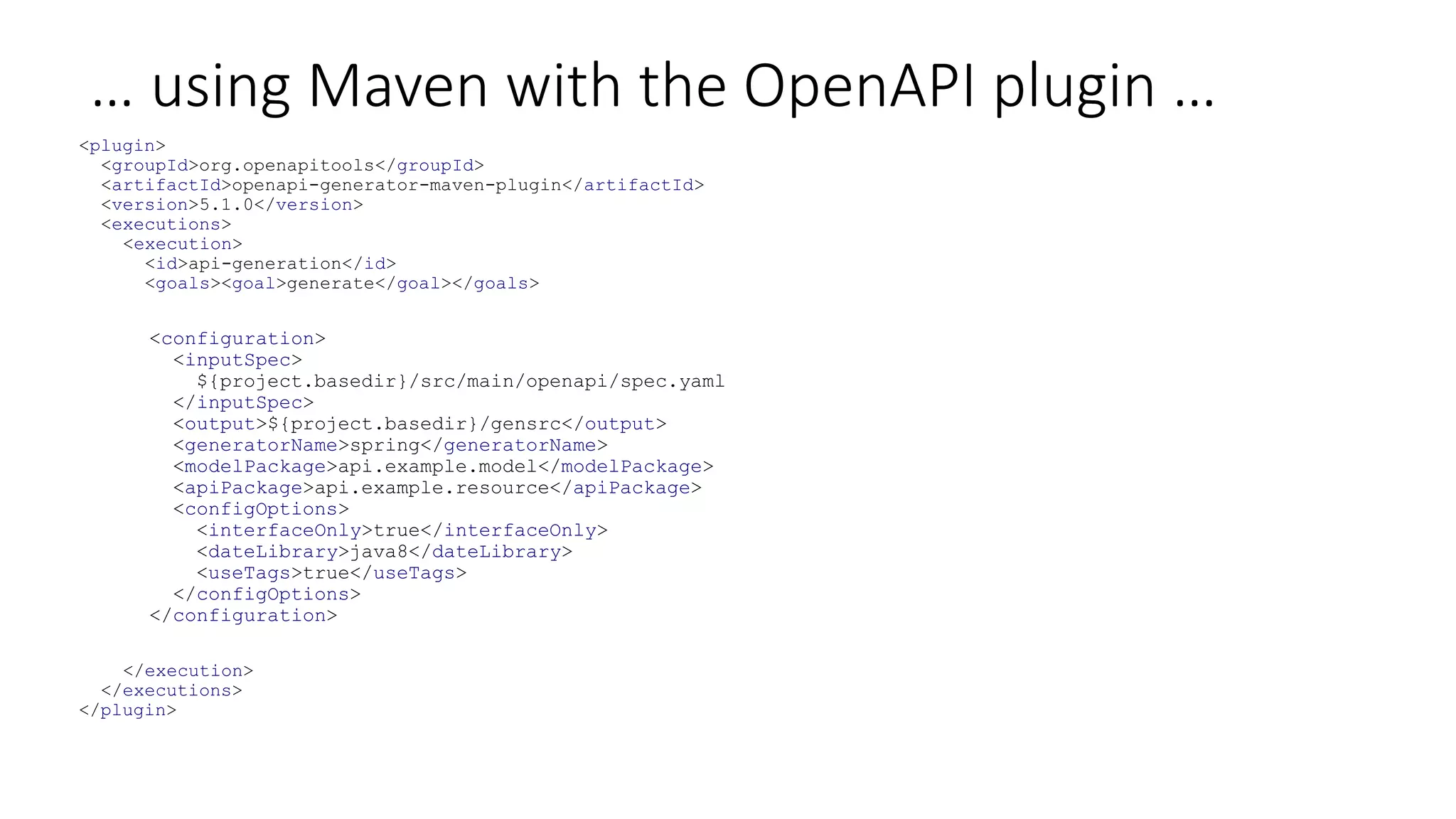 … using Maven with the OpenAPI plugin …
<plugin>
<groupId>org.openapitools</groupId>
<artifactId>openapi-generator-maven-plugin</artifactId>
<version>5.1.0</version>
<executions>
<execution>
<id>api-generation</id>
<goals><goal>generate</goal></goals>
<configuration>
<inputSpec>
${project.basedir}/src/main/openapi/spec.yaml
</inputSpec>
<output>${project.basedir}/gensrc</output>
<generatorName>spring</generatorName>
<modelPackage>api.example.model</modelPackage>
<apiPackage>api.example.resource</apiPackage>
<configOptions>
<interfaceOnly>true</interfaceOnly>
<dateLibrary>java8</dateLibrary>
<useTags>true</useTags>
</configOptions>
</configuration>
</execution>
</executions>
</plugin>
 