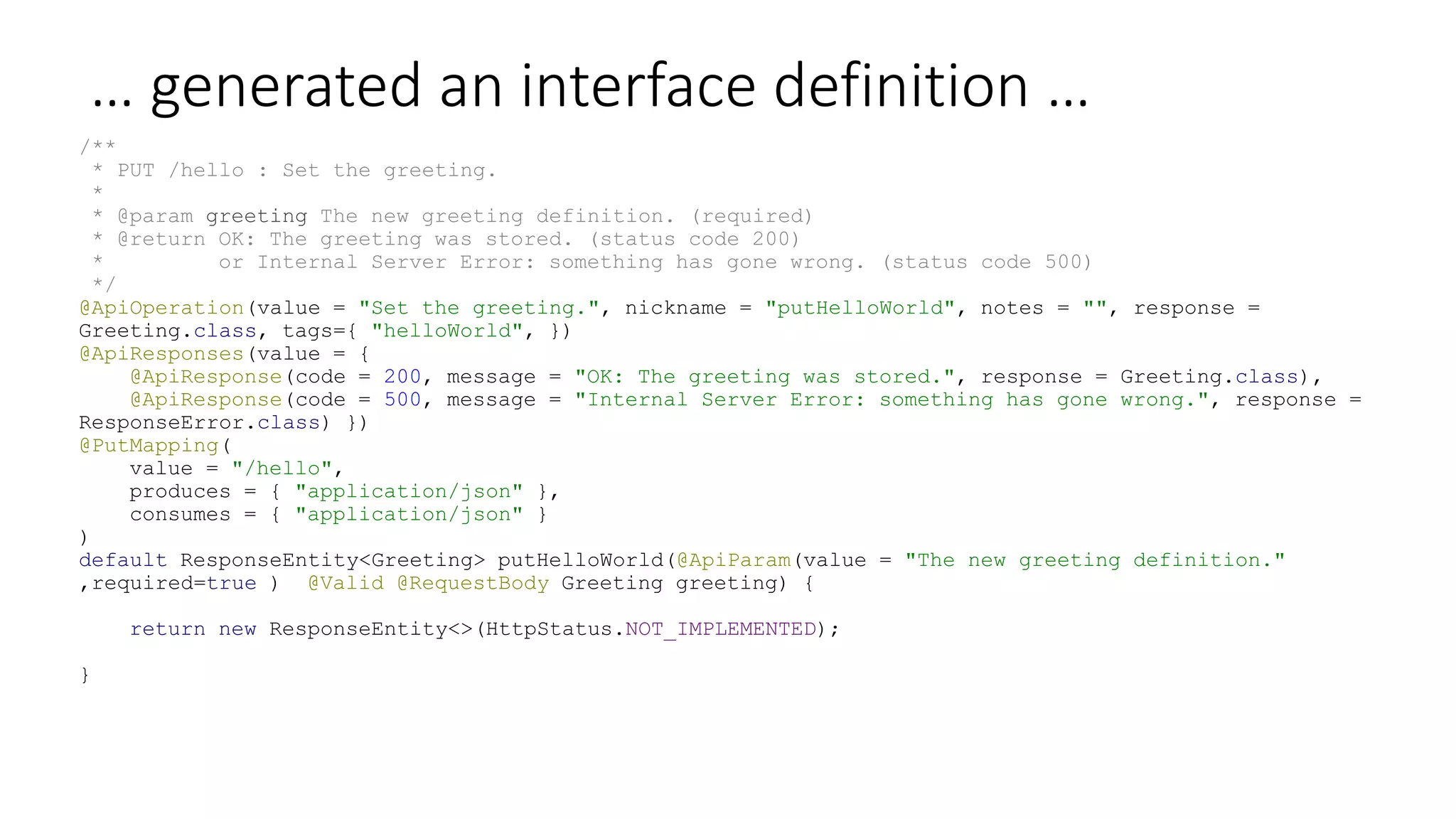 … generated an interface definition …
/**
* PUT /hello : Set the greeting.
*
* @param greeting The new greeting definition. (required)
* @return OK: The greeting was stored. (status code 200)
* or Internal Server Error: something has gone wrong. (status code 500)
*/
@ApiOperation(value = "Set the greeting.", nickname = "putHelloWorld", notes = "", response =
Greeting.class, tags={ "helloWorld", })
@ApiResponses(value = {
@ApiResponse(code = 200, message = "OK: The greeting was stored.", response = Greeting.class),
@ApiResponse(code = 500, message = "Internal Server Error: something has gone wrong.", response =
ResponseError.class) })
@PutMapping(
value = "/hello",
produces = { "application/json" },
consumes = { "application/json" }
)
default ResponseEntity<Greeting> putHelloWorld(@ApiParam(value = "The new greeting definition."
,required=true ) @Valid @RequestBody Greeting greeting) {
return new ResponseEntity<>(HttpStatus.NOT_IMPLEMENTED);
}
 