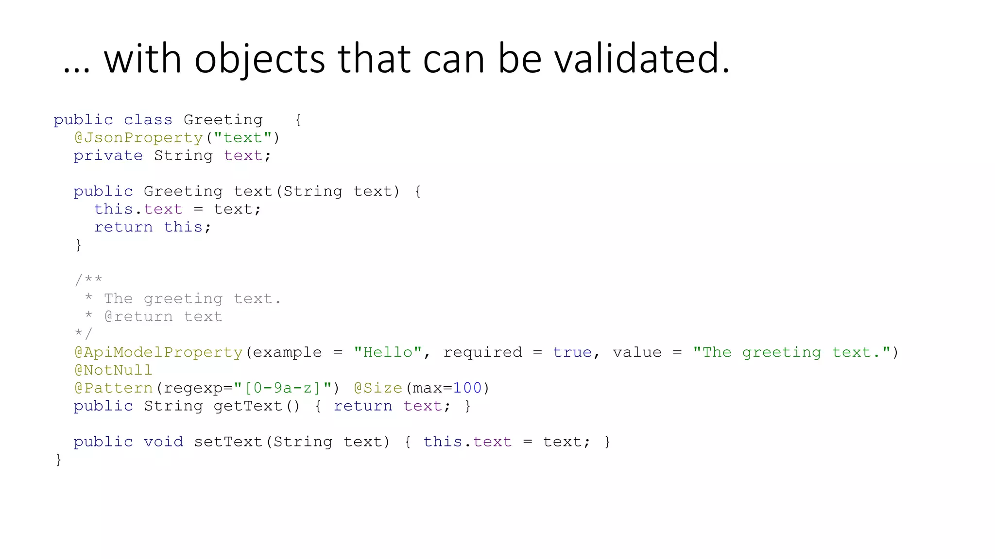 … with objects that can be validated.
public class Greeting {
@JsonProperty("text")
private String text;
public Greeting text(String text) {
this.text = text;
return this;
}
/**
* The greeting text.
* @return text
*/
@ApiModelProperty(example = "Hello", required = true, value = "The greeting text.")
@NotNull
@Pattern(regexp="[0-9a-z]") @Size(max=100)
public String getText() { return text; }
public void setText(String text) { this.text = text; }
}
 