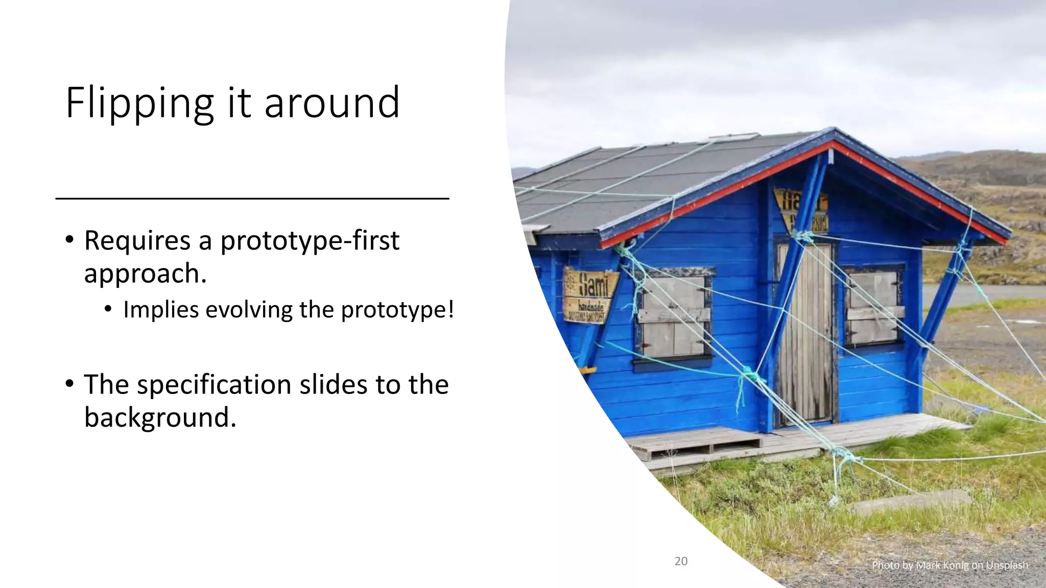 Flipping it around
• Requires a prototype-first
approach.
• Implies evolving the prototype!
• The specification slides to the
background.
20 Photo by Mark Konig on Unsplash
 