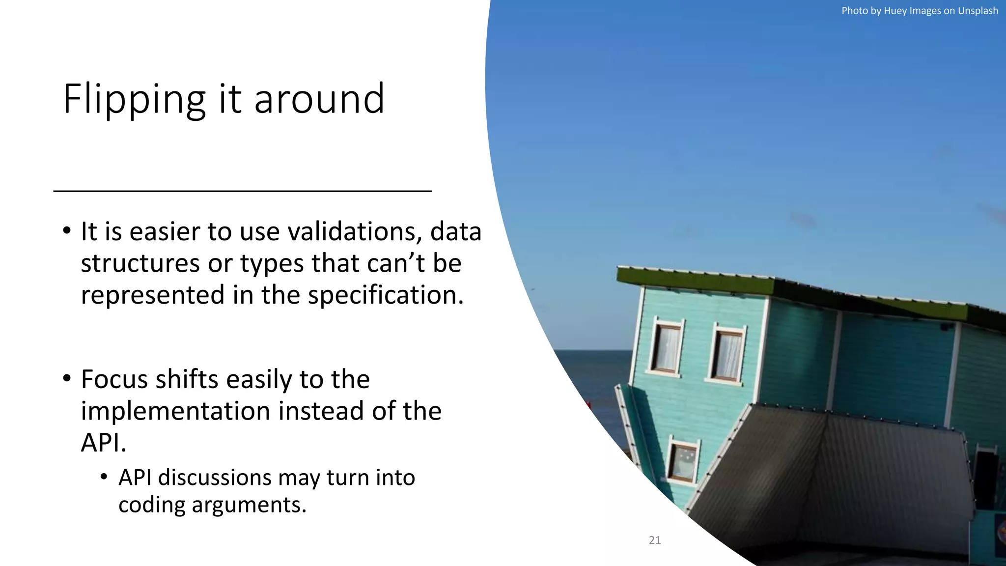 Flipping it around
• It is easier to use validations, data
structures or types that can’t be
represented in the specification.
• Focus shifts easily to the
implementation instead of the
API.
• API discussions may turn into
coding arguments.
21
Photo by Huey Images on Unsplash
 