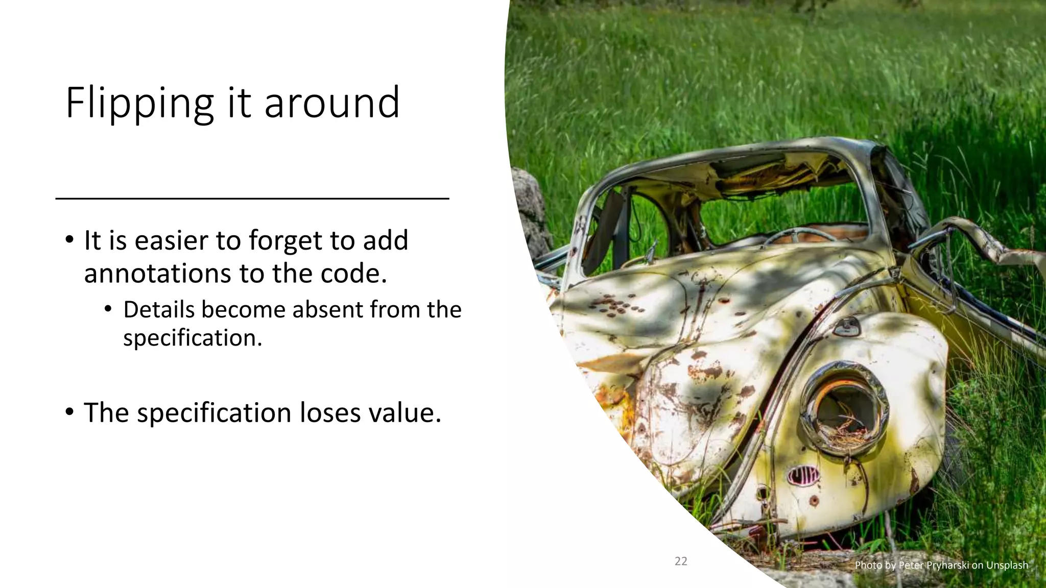 Flipping it around
• It is easier to forget to add
annotations to the code.
• Details become absent from the
specification.
• The specification loses value.
22 Photo by Peter Pryharski on Unsplash
 