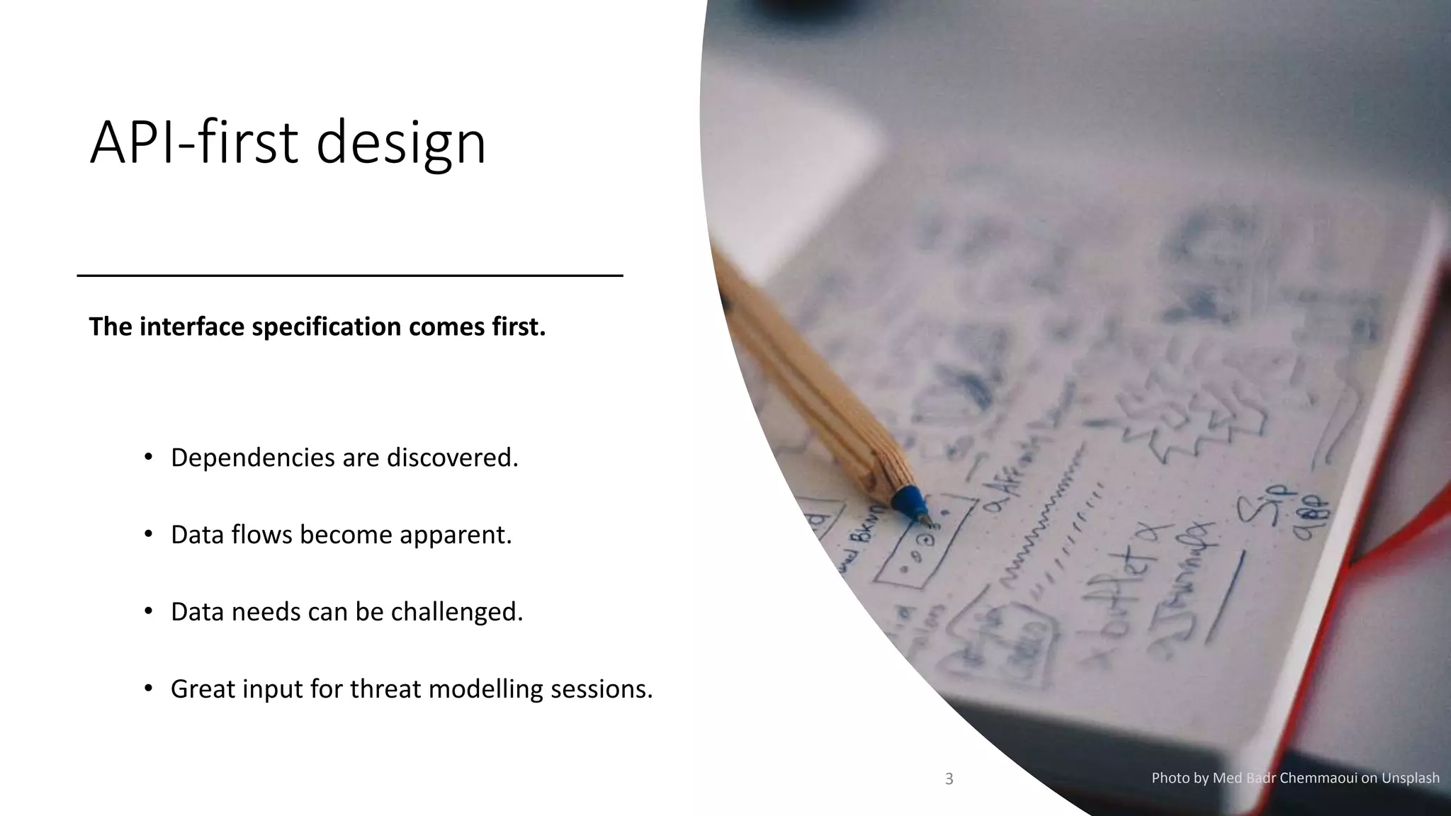 API-first design
The interface specification comes first.
• Dependencies are discovered.
• Data flows become apparent.
• Data needs can be challenged.
• Great input for threat modelling sessions.
3 Photo by Med Badr Chemmaoui on Unsplash
 