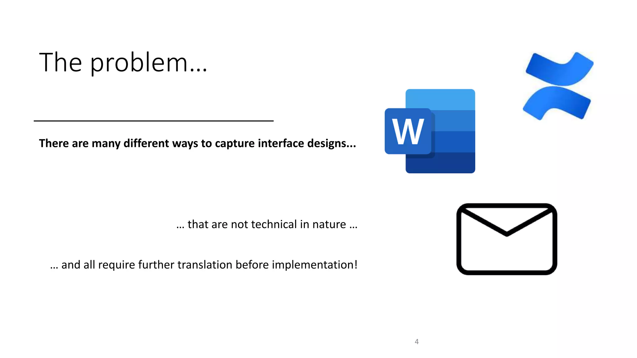 The problem…
There are many different ways to capture interface designs...
… that are not technical in nature …
… and all require further translation before implementation!
4
 