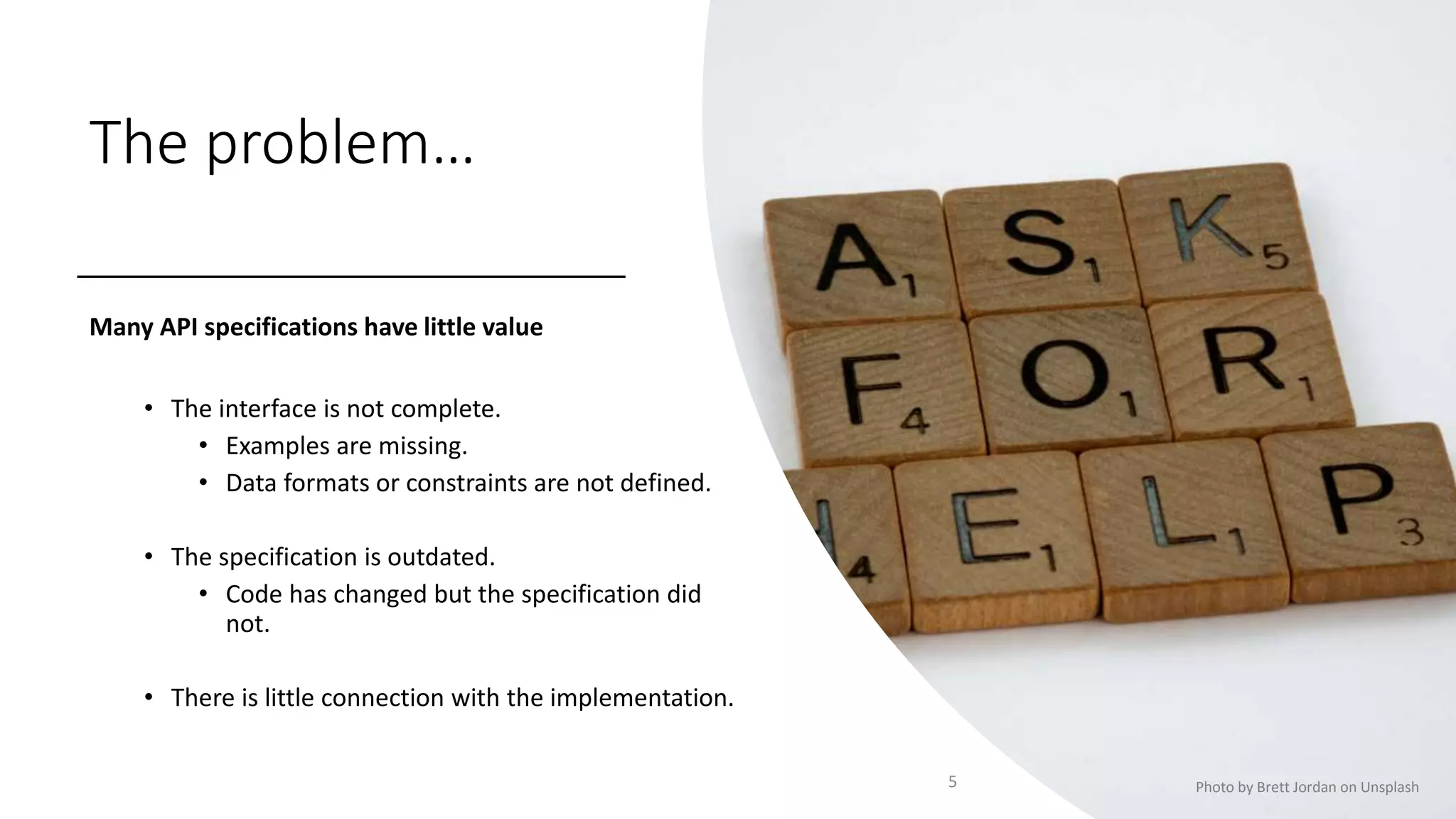 The problem…
Many API specifications have little value
• The interface is not complete.
• Examples are missing.
• Data formats or constraints are not defined.
• The specification is outdated.
• Code has changed but the specification did
not.
• There is little connection with the implementation.
5 Photo by Brett Jordan on Unsplash
 