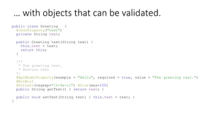 … with objects that can be validated.
public class Greeting {
@JsonProperty("text")
private String text;
public Greeting text(String text) {
this.text = text;
return this;
}
/**
* The greeting text.
* @return text
*/
@ApiModelProperty(example = "Hello", required = true, value = "The greeting text.")
@NotNull
@Pattern(regexp="[0-9a-z]") @Size(max=100)
public String getText() { return text; }
public void setText(String text) { this.text = text; }
}
 