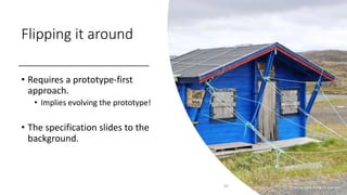 Flipping it around
• Requires a prototype-first
approach.
• Implies evolving the prototype!
• The specification slides to the
background.
20 Photo by Mark Konig on Unsplash
 