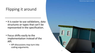 Flipping it around
• It is easier to use validations, data
structures or types that can’t be
represented in the specification.
• Focus shifts easily to the
implementation instead of the
API.
• API discussions may turn into
coding arguments.
21
Photo by Huey Images on Unsplash
 