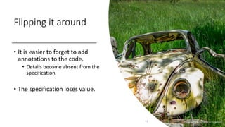 Flipping it around
• It is easier to forget to add
annotations to the code.
• Details become absent from the
specification.
• The specification loses value.
22 Photo by Peter Pryharski on Unsplash
 
