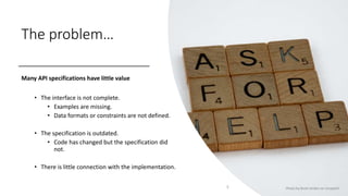 The problem…
Many API specifications have little value
• The interface is not complete.
• Examples are missing.
• Data formats or constraints are not defined.
• The specification is outdated.
• Code has changed but the specification did
not.
• There is little connection with the implementation.
5 Photo by Brett Jordan on Unsplash
 
