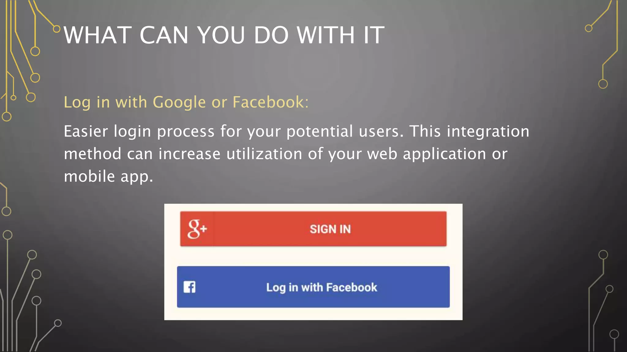 WHAT CAN YOU DO WITH IT
Log in with Google or Facebook:
Easier login process for your potential users. This integration
method can increase utilization of your web application or
mobile app.
 
