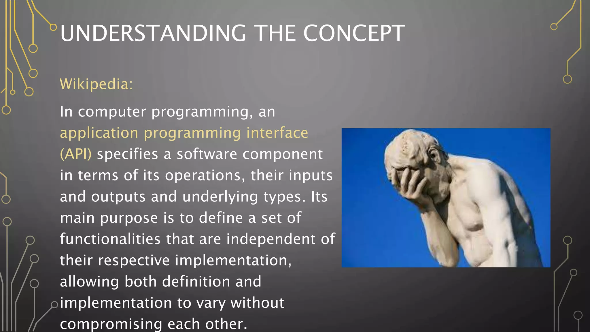 UNDERSTANDING THE CONCEPT
Wikipedia:
In computer programming, an
application programming interface
(API) specifies a software component
in terms of its operations, their inputs
and outputs and underlying types. Its
main purpose is to define a set of
functionalities that are independent of
their respective implementation,
allowing both definition and
implementation to vary without
compromising each other.
 