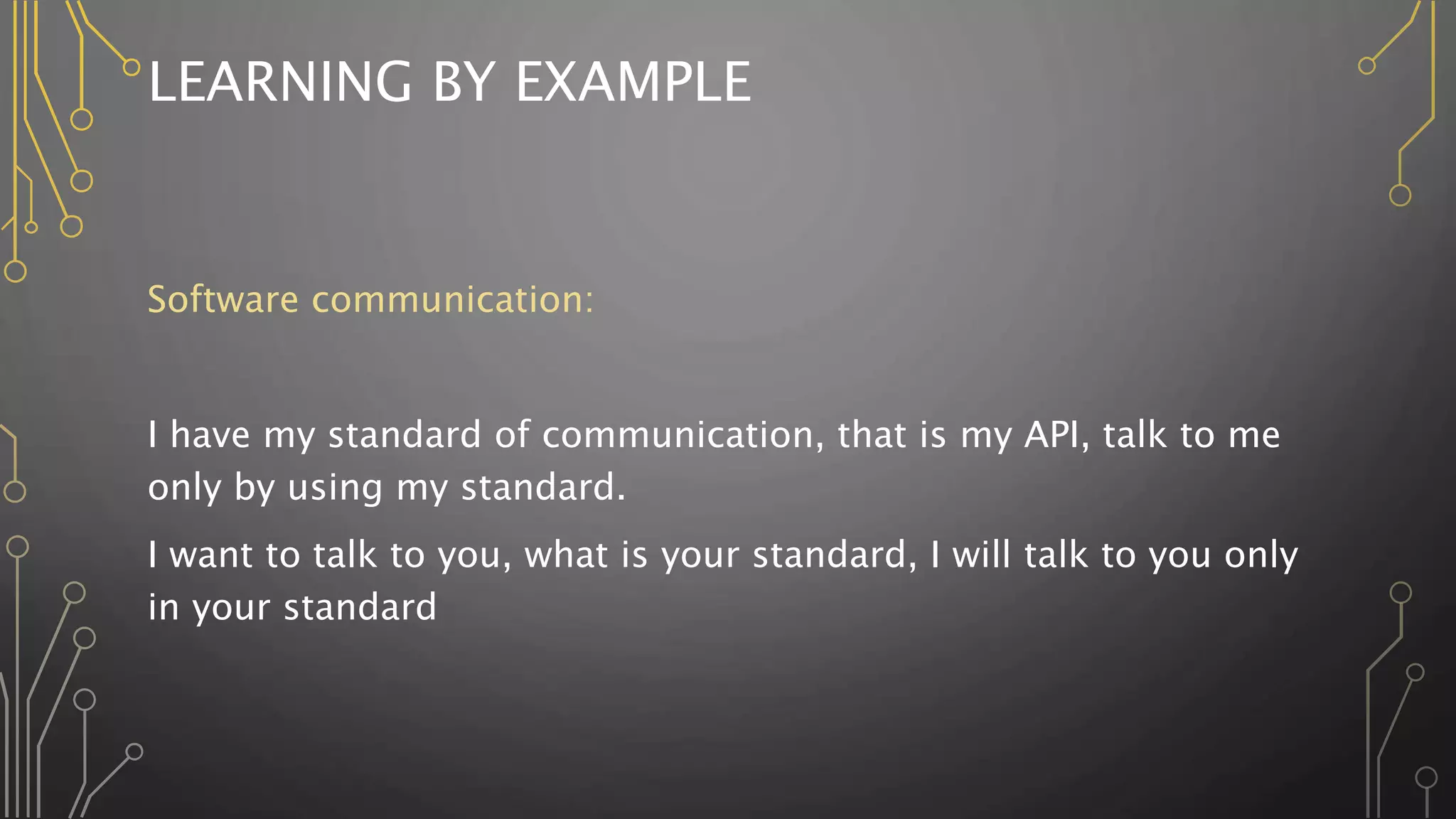 LEARNING BY EXAMPLE
Software communication:
I have my standard of communication, that is my API, talk to me
only by using my standard.
I want to talk to you, what is your standard, I will talk to you only
in your standard
 