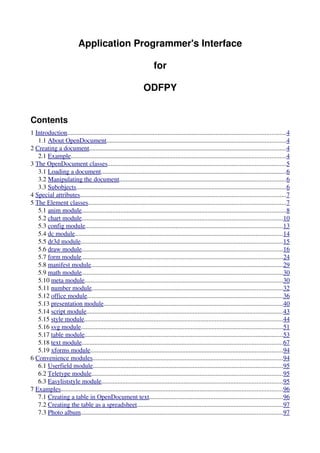 Application Programmer's Interface

                                                                       for

                                                                 ODFPY


Contents
1 Introduction.......................................................................................................................................4
   1.1 About OpenDocument...............................................................................................................4
2 Creating a document..........................................................................................................................4
   2.1 Example.....................................................................................................................................4
3 The OpenDocument classes..............................................................................................................5
   3.1 Loading a document...................................................................................................................6
   3.2 Manipulating the document.......................................................................................................6
   3.3 Subobjects..................................................................................................................................6
4 Special attributes...............................................................................................................................7
5 The Element classes..........................................................................................................................7
   5.1 anim module..............................................................................................................................8
   5.2 chart module............................................................................................................................10
   5.3 config module..........................................................................................................................13
   5.4 dc module.................................................................................................................................14
   5.5 dr3d module.............................................................................................................................15
   5.6 draw module............................................................................................................................16
   5.7 form module.............................................................................................................................24
   5.8 manifest module.......................................................................................................................29
   5.9 math module............................................................................................................................30
   5.10 meta module...........................................................................................................................30
   5.11 number module......................................................................................................................32
   5.12 office module.........................................................................................................................36
   5.13 presentation module...............................................................................................................40
   5.14 script module..........................................................................................................................43
   5.15 style module...........................................................................................................................44
   5.16 svg module.............................................................................................................................51
   5.17 table module...........................................................................................................................53
   5.18 text module............................................................................................................................67
   5.19 xforms module.......................................................................................................................94
6 Convenience modules......................................................................................................................94
   6.1 Userfield module......................................................................................................................95
   6.2 Teletype module......................................................................................................................95
   6.3 Easyliststyle module................................................................................................................95
7 Examples.........................................................................................................................................96
   7.1 Creating a table in OpenDocument text...................................................................................96
   7.2 Creating the table as a spreadsheet..........................................................................................97
   7.3 Photo album.............................................................................................................................97
 