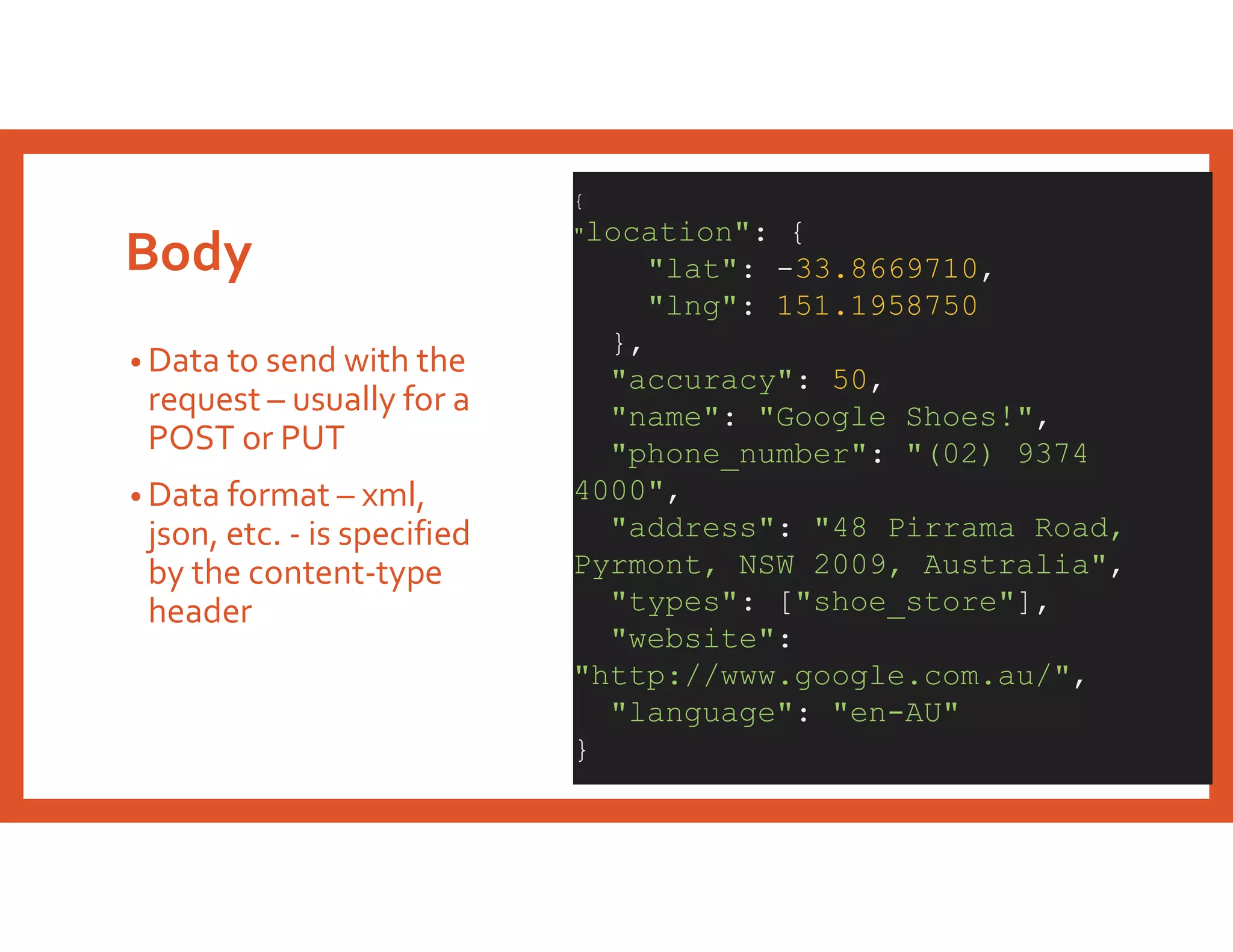 Body
• Data to send with the
request – usually for a
POST or PUT
• Data format – xml,
json, etc. - is specified
by the content-type
header
{
"location": {
"lat": -33.8669710,
"lng": 151.1958750
},
"accuracy": 50,
"name": "Google Shoes!",
"phone_number": "(02) 9374
4000",
"address": "48 Pirrama Road,
Pyrmont, NSW 2009, Australia",
"types": ["shoe_store"],
"website":
"http://www.google.com.au/",
"language": "en-AU"
}
 