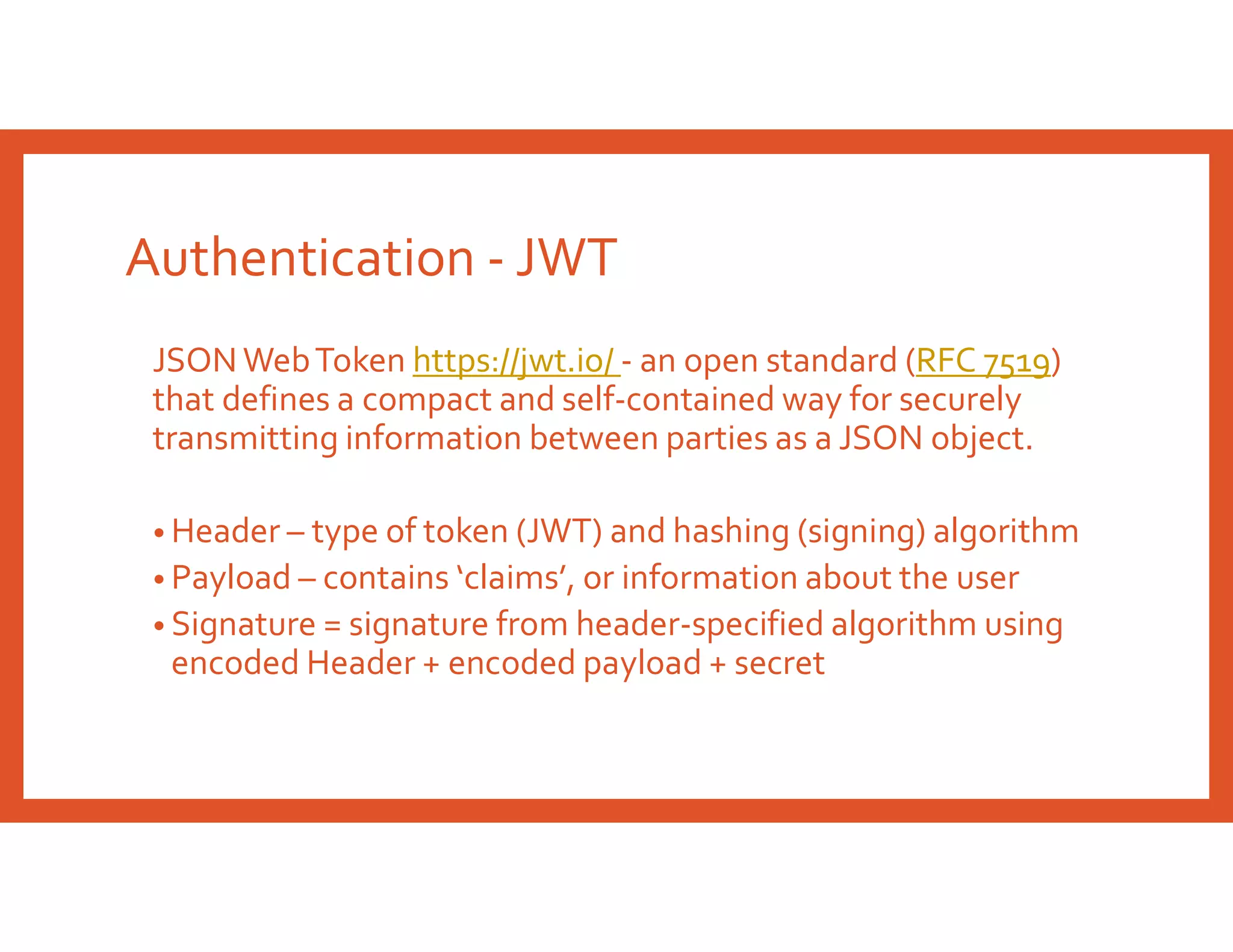 Authentication - JWT
JSON WebToken https://jwt.io/ - an open standard (RFC 7519)
that defines a compact and self-contained way for securely
transmitting information between parties as a JSON object.
• Header – type of token (JWT) and hashing (signing) algorithm
• Payload – contains ‘claims’, or information about the user
• Signature = signature from header-specified algorithm using
encoded Header + encoded payload + secret
 