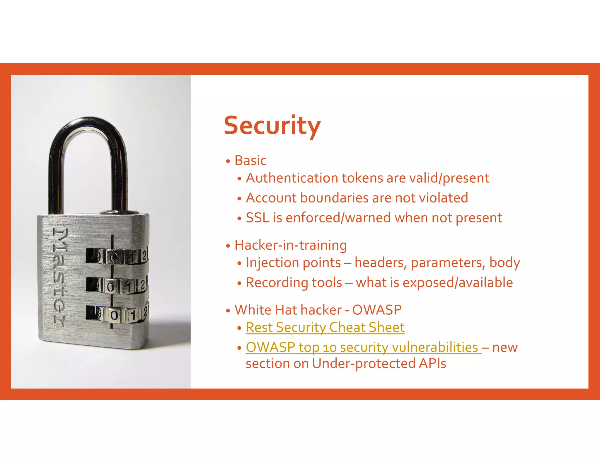 Security
• Basic
• Authentication tokens are valid/present
• Account boundaries are not violated
• SSL is enforced/warned when not present
• Hacker-in-training
• Injection points – headers, parameters, body
• Recording tools – what is exposed/available
• White Hat hacker - OWASP
• Rest Security Cheat Sheet
• OWASP top 10 security vulnerabilities – new
section on Under-protected APIs
 