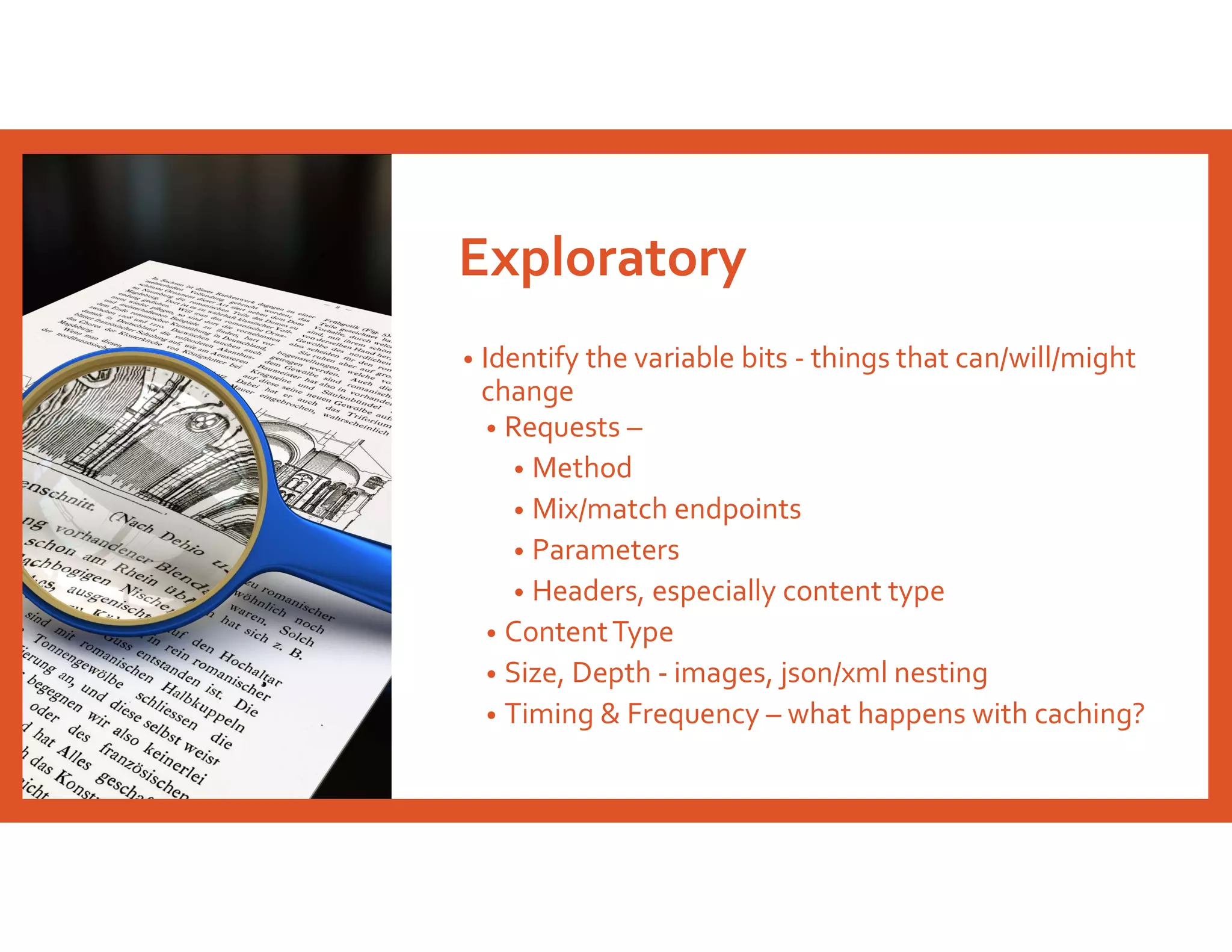 Exploratory
• Identify the variable bits - things that can/will/might
change
• Requests –
• Method
• Mix/match endpoints
• Parameters
• Headers, especially content type
• ContentType
• Size, Depth - images, json/xml nesting
• Timing & Frequency – what happens with caching?
 
