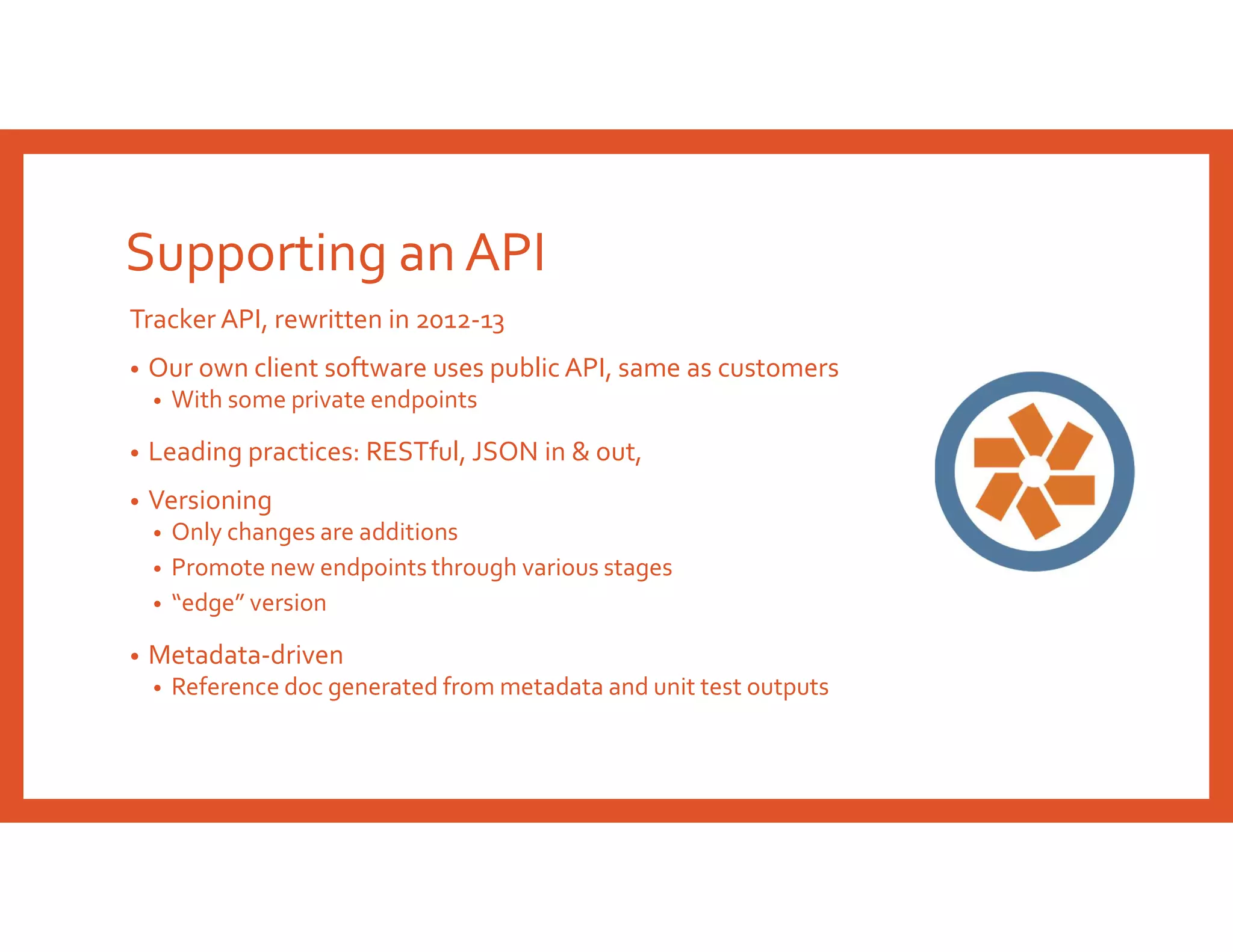 Supporting an API
Tracker API, rewritten in 2012-13
• Our own client software uses public API, same as customers
• With some private endpoints
• Leading practices: RESTful, JSON in & out,
• Versioning
• Only changes are additions
• Promote new endpoints through various stages
• “edge” version
• Metadata-driven
• Reference doc generated from metadata and unit test outputs
 