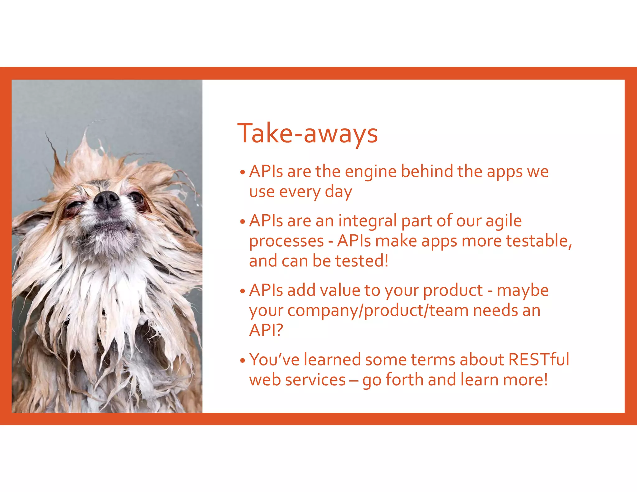 Take-aways
• APIs are the engine behind the apps we
use every day
• APIs are an integral part of our agile
processes - APIs make apps more testable,
and can be tested!
• APIs add value to your product - maybe
your company/product/team needs an
API?
• You’ve learned some terms about RESTful
web services – go forth and learn more!
 