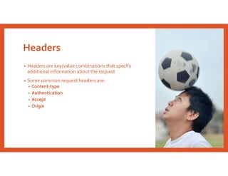 Headers
• Headers are key/value combinations that specify
additional information about the request
• Some common request headers are:
• Content-type
• Authentication
• Accept
• Origin
 