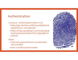 Authentication
• Insecure - Authorization token in url
• https://api.darksky.net/forecast/{{token}}
/39.9026420,-105.0905190
• https://maps.googleapis.com/maps/api/p
lace/nearbysearch/json?key={{googlema
psKey}}
• Basic
• Username:password are concatenated
and encoded
• Sent in Authorization header
 