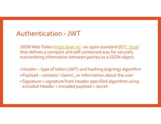 Authentication - JWT
JSON WebToken https://jwt.io/ - an open standard (RFC 7519)
that defines a compact and self-contained way for securely
transmitting information between parties as a JSON object.
• Header – type of token (JWT) and hashing (signing) algorithm
• Payload – contains ‘claims’, or information about the user
• Signature = signature from header-specified algorithm using
encoded Header + encoded payload + secret
 