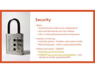 Security
• Basic
• Authentication tokens are valid/present
• Account boundaries are not violated
• SSL is enforced/warned when not present
• Hacker-in-training
• Injection points – headers, parameters, body
• Recording tools – what is exposed/available
• White Hat hacker - OWASP
• Rest Security Cheat Sheet
• OWASP top 10 security vulnerabilities – new
section on Under-protected APIs
 