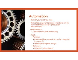 Automation
• Part of your CI/CD pipeline
• Part of development process since tests can be
run in both local and pre-production
environments
• Performance
• Combine tests with monitoring
• Tools
• Postman
• Command line runner that can be integrated
into your CI
• Developer adoption is high
• Runscope
• Powerful code snippets
 