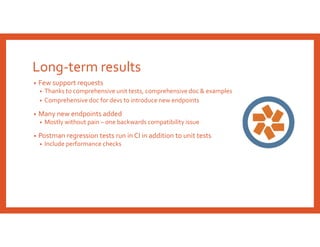 Long-term results
• Few support requests
• Thanks to comprehensive unit tests, comprehensive doc & examples
• Comprehensive doc for devs to introduce new endpoints
• Many new endpoints added
• Mostly without pain – one backwards compatibility issue
• Postman regression tests run in CI in addition to unit tests
• Include performance checks
 