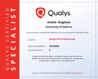 QUALYSCERTIFIED
SPECIALIST
Has successfully completed the following course and passed the certiﬁcation exam.
Qualys, Inc. 1600 Bridge Parkway, Redwood City, CA 94065 www.qualys.com
Course:
Date Completed:
Course Hours:
Qualys certiﬁed specialists can deploy, operate and monitor the
Qualys Security and Compliance Suite to implement, manage and
protect their IT systems and web applications.
Aniello Giugliano
University of Salerno
Qualys API Fundamentals
10/9/2020
3
 