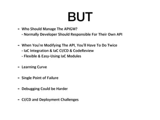 BUT
- Who Should Manage The APIGW?
- Normally Developer Should Responsible For Their Own API
- When You’re Modifying The API, You’ll Have To Do Twice
- IaC Integration & IaC CI/CD & CodeReview
- Flexible & Easy-Using IaC Modules
- Learning Curve
- Single Point of Failure
- Debugging Could be Harder
- CI/CD and Deployment Challenges
 