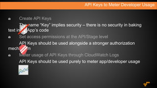 API Keys to Meter Developer Usage
Create API Keys
The name “Key” implies security – there is no security in baking
text in an App’s code
Set access permissions at the API/Stage level
API Keys should be used alongside a stronger authorization
mechanism
Meter usage of API Keys through CloudWatch Logs
API Keys should be used purely to meter app/developer usage
 